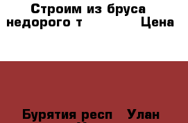 Строим из бруса, недорого т. 705-111 › Цена ­ 7 - Бурятия респ., Улан-Удэ г. Строительство и ремонт » Услуги   